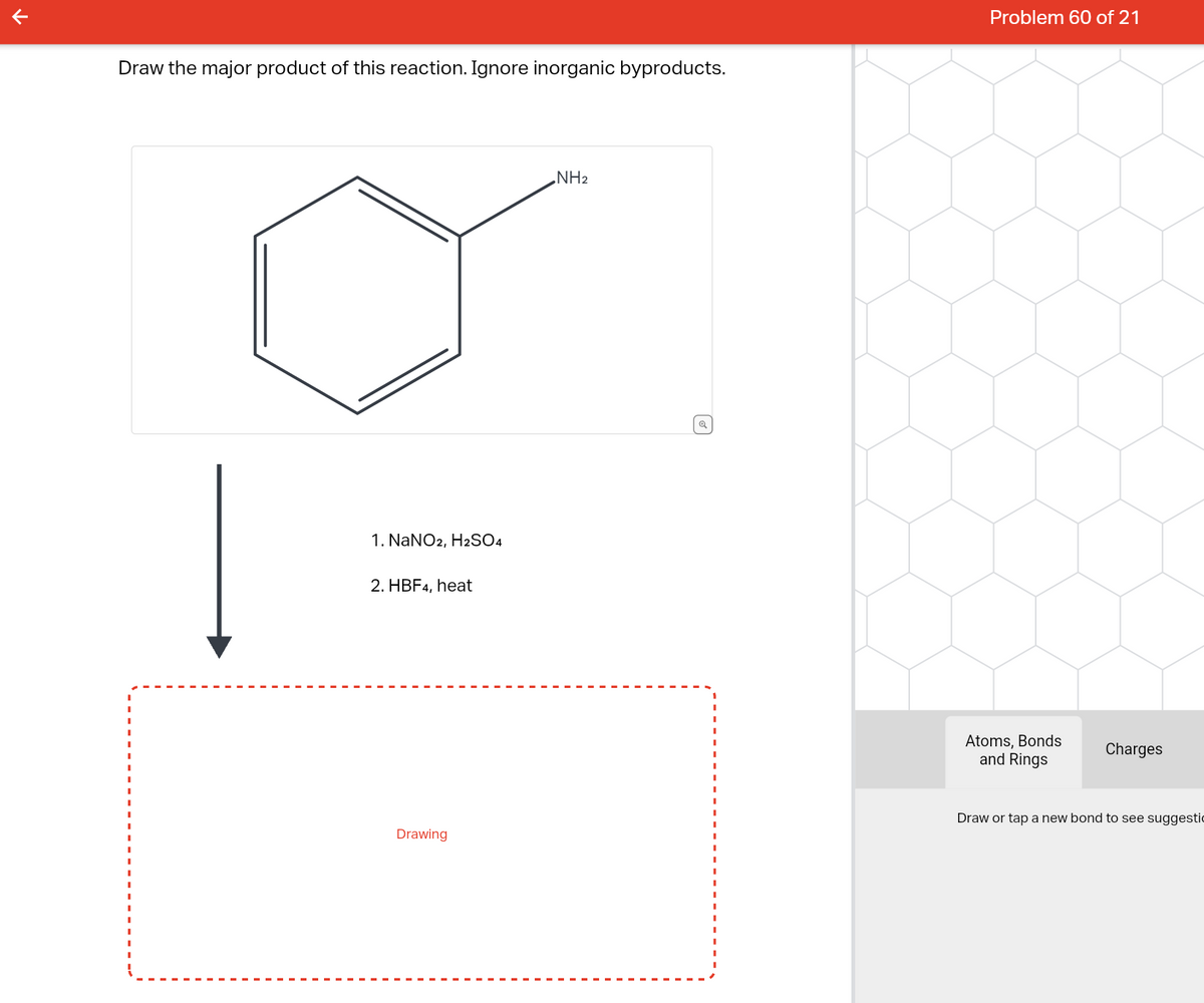 ↑
Draw the major product of this reaction. Ignore inorganic byproducts.
1. NaNO2, H2SO4
2. HBF4, heat
Drawing
NH₂
Q
Problem 60 of 21
Atoms, Bonds
and Rings
Charges
Draw or tap a new bond to see suggestic