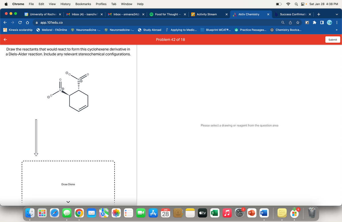 Chrome File Edit View History Bookmarks Profiles
28 University of Roches X
Kinesis scolarship
app.101edu.co
Meliora! - FAOnline
O.
olelebababal
Inbox (4) - isanche7 X
N
Neuromedicine -...
Draw the reactants that would react to form this cyclohexene derivative in
a Diels-Alder reaction. Include any relevant stereochemical configurations.
Draw Diene
Tab Window Help
O
Inbox - snivana24@ X
Neuromedicine -...
Food for Thought -
Study Abroad
×
JAN
A 28
Problem 42 of 18
Activity Stream
Applying to Medic...
Blueprint MCATⓇ...
tv
Aktiv Chemistry
X
Practice Passages...
Please select a drawing or reagent from the question area
B
P
X
W
Q8
b Success Confirmatio X
Chemistry Bootca...
● Sat Jan 28 4:38 PM
6
V
+
>>
Submit