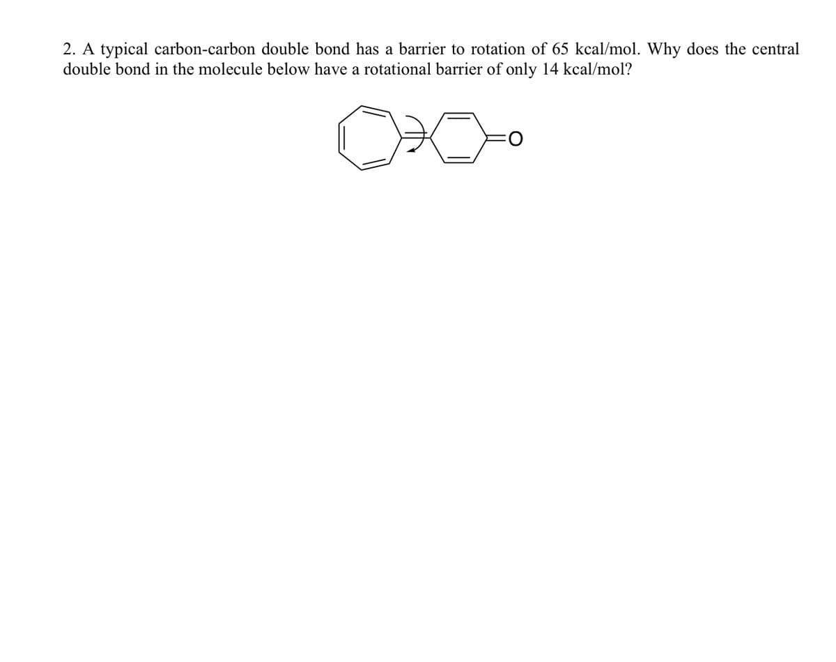 2. A typical carbon-carbon double bond has a barrier to rotation of 65 kcal/mol. Why does the central
double bond in the molecule below have a rotational barrier of only 14 kcal/mol?
O