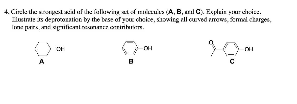 4. Circle the strongest acid of the following set of molecules (A, B, and C). Explain your choice.
Illustrate its deprotonation by the base of your choice, showing all curved arrows, formal charges,
lone pairs, and significant resonance contributors.
OH
-OH
-OH
A
B
с