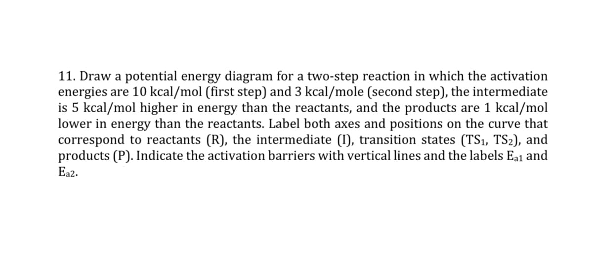 11. Draw a potential energy diagram for a two-step reaction in which the activation
energies are 10 kcal/mol (first step) and 3 kcal/mole (second step), the intermediate
is 5 kcal/mol higher in energy than the reactants, and the products are 1 kcal/mol
lower in energy than the reactants. Label both axes and positions on the curve that
correspond to reactants (R), the intermediate (I), transition states (TS₁, TS₂), and
products (P). Indicate the activation barriers with vertical lines and the labels Ea1 and
Ea2.