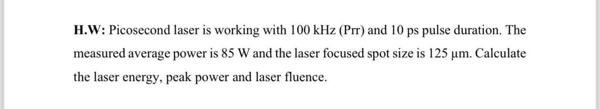 H.W: Picosecond laser is working with 100 kHz (Prr) and 10 ps pulse duration. The
measured average power is 85 W and the laser focused spot size is 125 μm. Calculate
the laser energy, peak power and laser fluence.