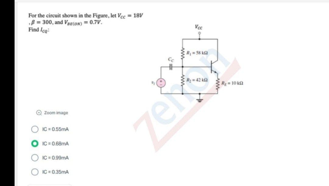 For the circuit shown in the Figure, let Vcc = 18V
B = 300, and VBE(ON) = 0.7V.
Find Ico:
Vcc
R 58 k2
C R 42 k2
R= 10 k2
O Zoom image
zer
IC = 0.55mA
IC = 0.68mA
IC = 0.99mA
IC = 0.35mA
ww
ww
