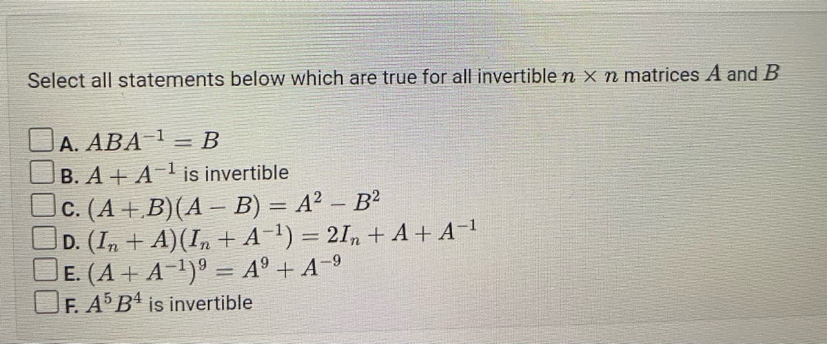 Select all statements below which are true for all invertible n x n matrices A and B
A. ABA-¹ = B
B. A+ A-¹ is invertible
c. (A+B)(A - B) = A² - B²
D. (In + A) (In + A ¹)=2In + A+ A-¹
E. (A + A−¹)⁹ = A⁹ + A−⁹
F. A5 B4 is invertible