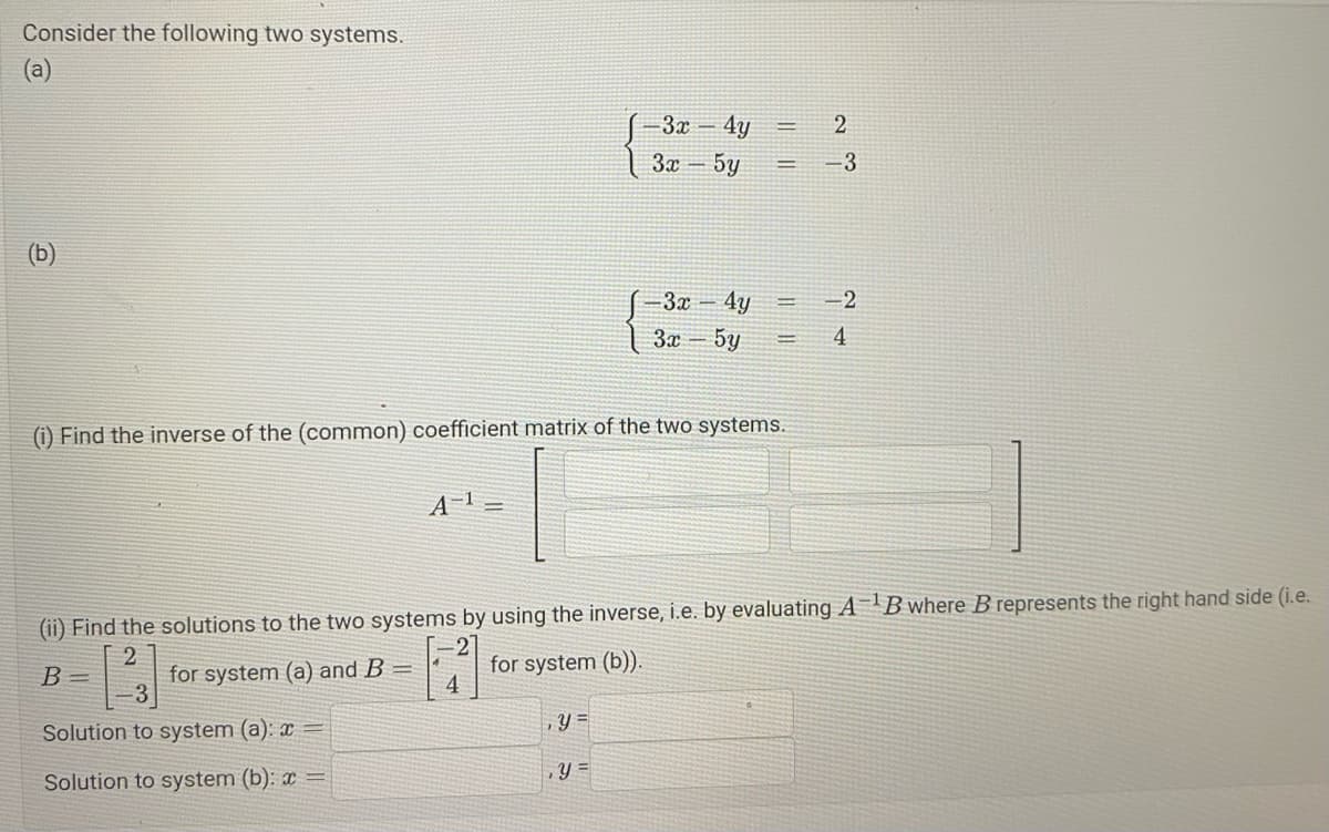 Consider the following two systems.
(a)
A¹ =
for system (a) and B
√-3x
3x - 5y
(i) Find the inverse of the (common) coefficient matrix of the two systems.
4
4y
y =
, Y =
-3x - 4y
3x-5y
=
2
(ii) Find the solutions to the two systems by using the inverse, i.e. by evaluating AB where B represents the right hand side (i.e.
B=
[2]
for system (b)).
Solution to system (a): x=
Solution to system (b): x
-3
-2
4