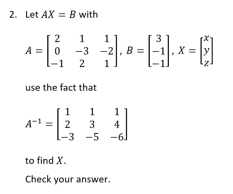 2. Let AX = B with
2 1 1
3
^= [₁ ²²² =²×²0
EJ
A: 0 -3 -2 B
X y
)
2 1
use the fact that
1
A-¹ = 2
-3
1
1
3
4
-5
-5 -6]
6
to find X.
Check your answer.
-X-
-Z