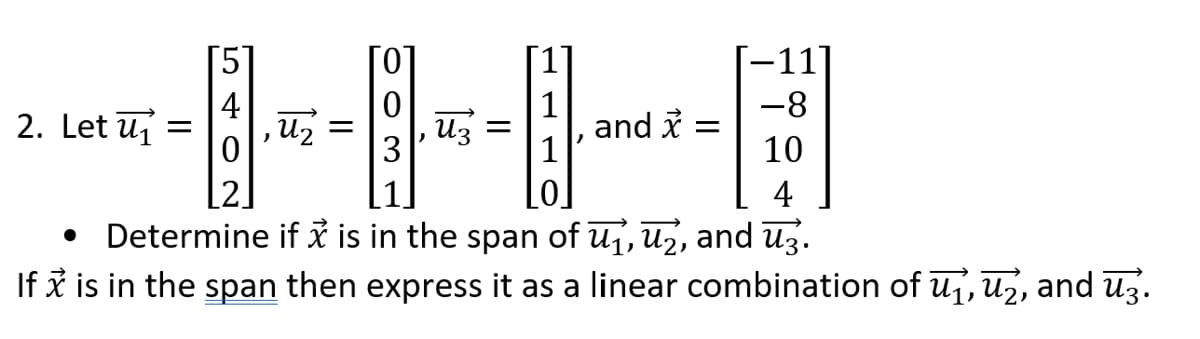 2. Let u₁
-8
]
10
4
Determine if x is in the span of ₁, ₂, and 3.
If x is in the span then express it as a linear combination of ₁, ₂, and ū3.
●
5
=
)
U₂
=
ūz =
3
-11]
and x =
