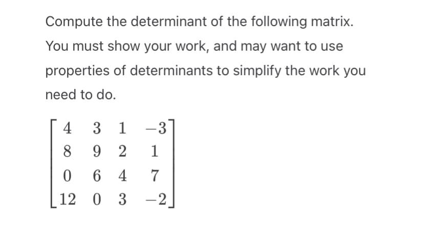 Compute the determinant of the following matrix.
You must show your work, and may want to use
properties of determinants to simplify the work you
need to do.
4 3 1-3
8
1
92
0647
12 0 3
-2