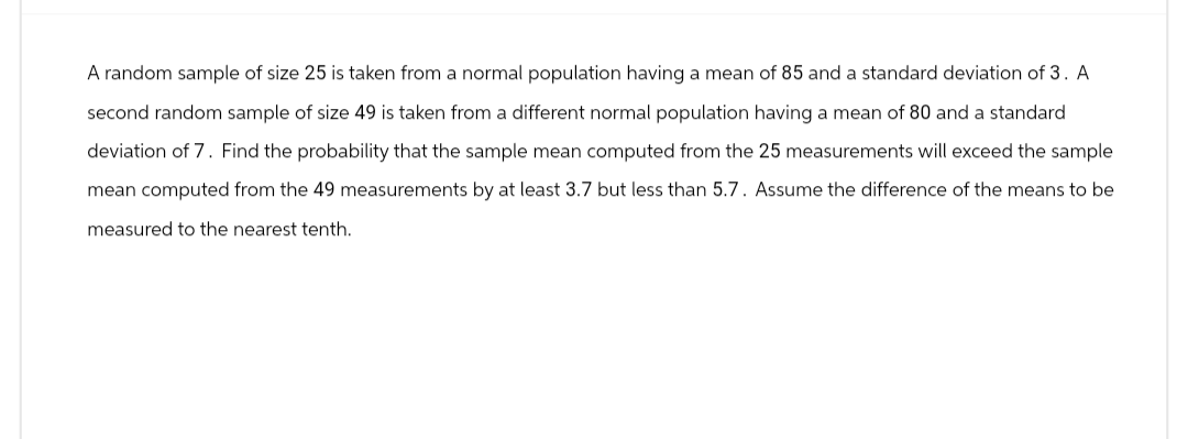 A random sample of size 25 is taken from a normal population having a mean of 85 and a standard deviation of 3. A
second random sample of size 49 is taken from a different normal population having a mean of 80 and a standard
deviation of 7. Find the probability that the sample mean computed from the 25 measurements will exceed the sample
mean computed from the 49 measurements by at least 3.7 but less than 5.7. Assume the difference the means to be
measured to the nearest tenth.