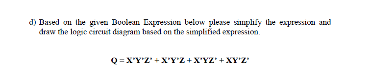 d) Based on the given Boolean Expression below please simplify the expression and
draw the logic circuit diagram based on the simplified expression.
Q =X'Y'Z' +X'Y'Z +X'YZ' +XY'Z'
