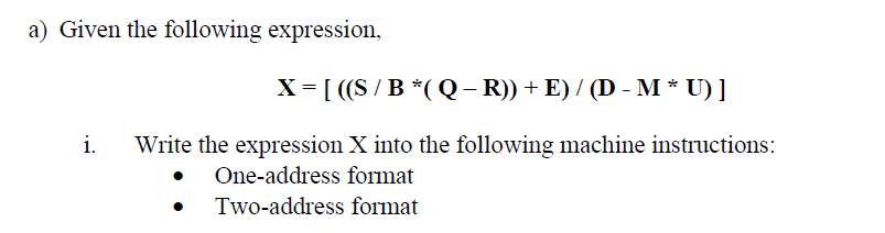 a) Given the following expression,
X = [ ((S /B *(Q- R)) + E) / (D - M * U) ]
i.
Write the expression X into the following machine instructions:
• One-address format
Two-address format

