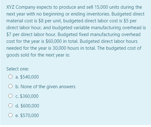 XYZ Company expects to produce and sell 15,000 units during the
next year with no beginning or ending inventories. Budgeted direct
material cost is $8 per unit, budgeted direct labor cost is $5 per
direct labor hour, and budgeted variable manufacturing overhead is
$7 per direct labor hour. Budgeted fixed manufacturing overhead
cost for the year is $60,000 in total. Budgeted direct labor hours
needed for the year is 30,000 hours in total. The budgeted cost of
goods sold for the next year is:
Select one:
O a. $540,000
O b. None of the given answers
O c. $360,000
O d. $600,000
O e. $570,000
