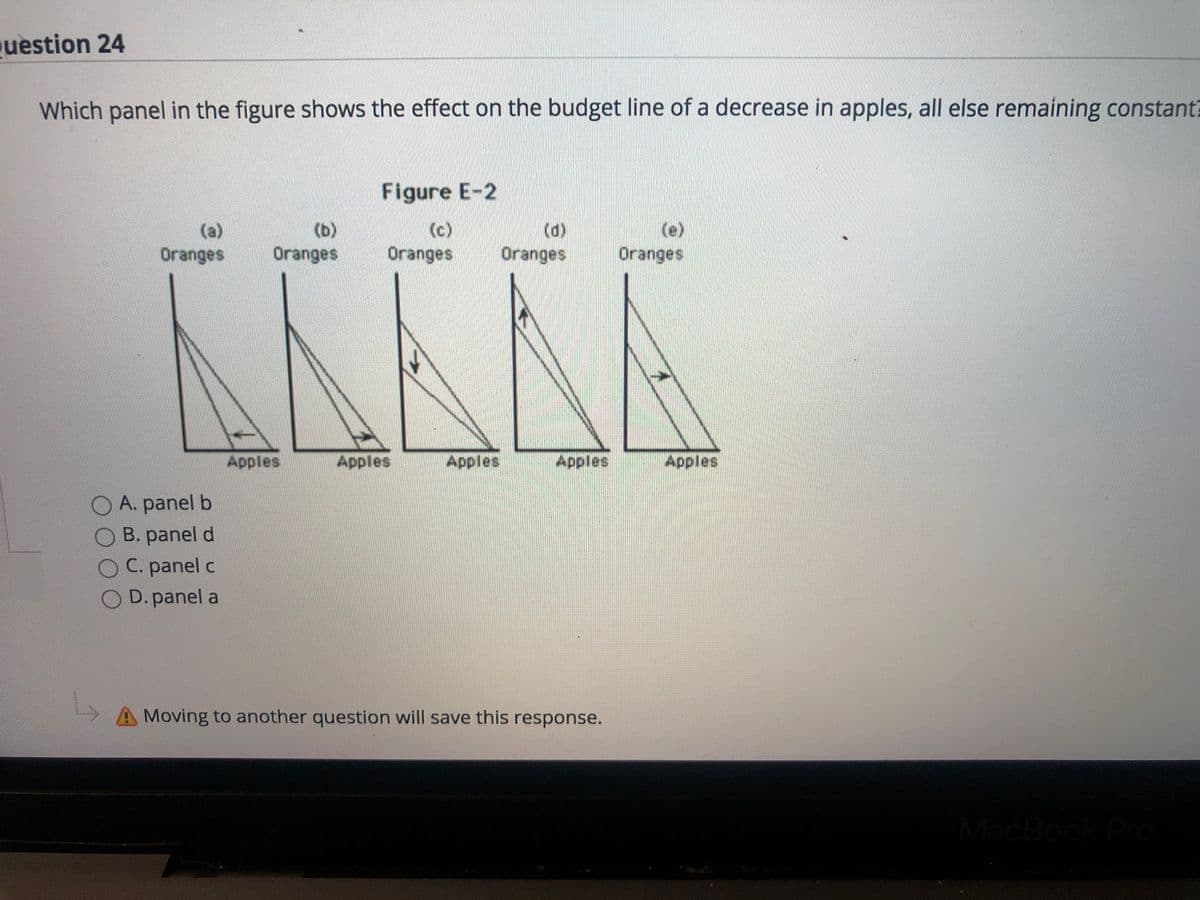 uestion 24
Which panel in the figure shows the effect on the budget line of a decrease in apples, all else remaining constant)
Figure E-2
(c)
Oranges
(d)
Oranges
(e)
Oranges
(a)
(b)
Oranges
Oranges
Apples
Apples
Apples
Apples
Apples
O A. panel b
B. panel d
C. panel c
O D.panel a
AMoving to another question will save this response.
acBoc
