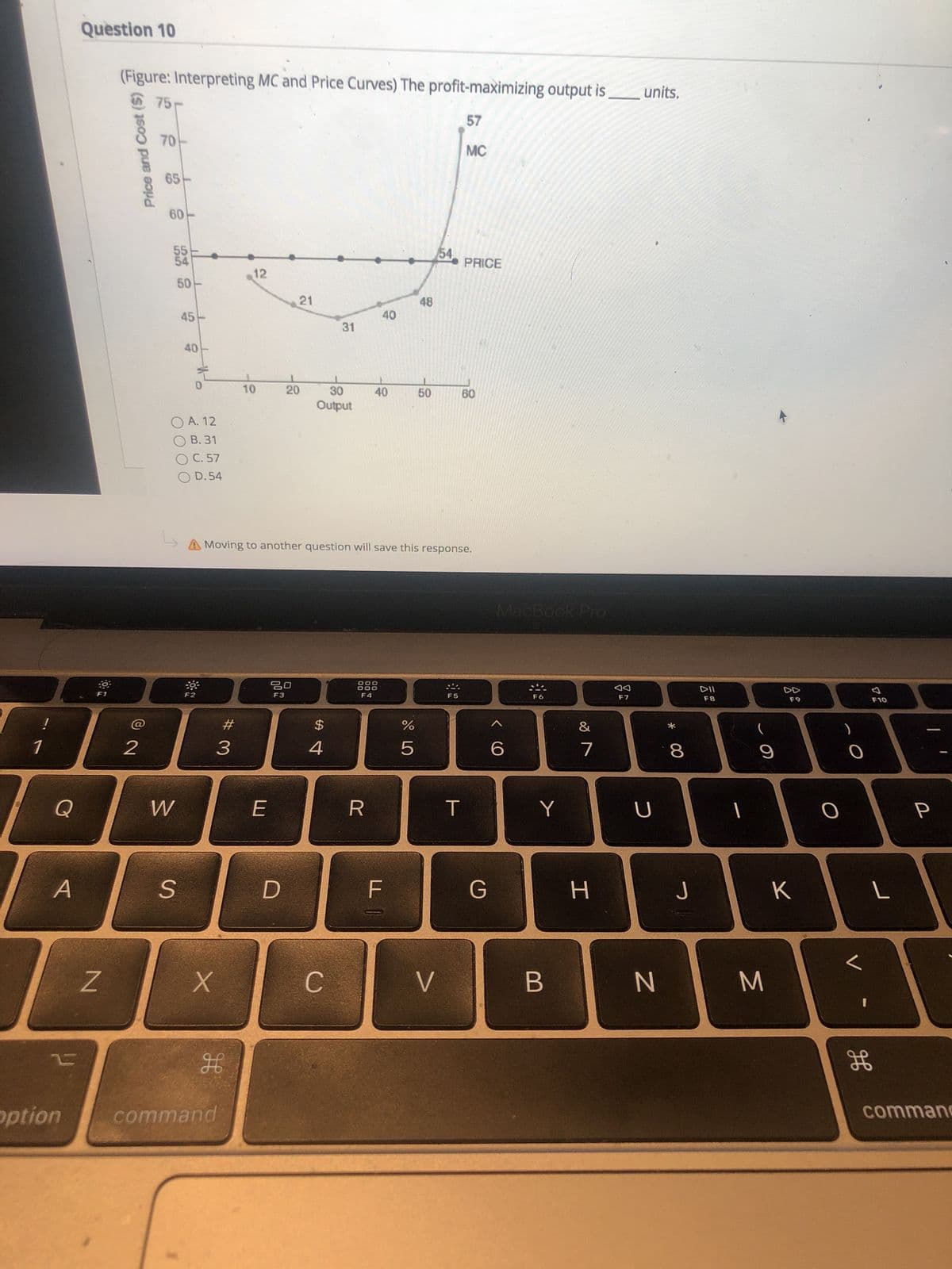 * 00
50
T0
# 3
S.
50
Price and Cost
Question 10
(Figure: Interpreting MC and Price Curves) The profit-maximizing output is
units.
75
57
MC
65
09
54
54
PRICE
12
21
48
45
31
Op
40
20
09
indino
O A. 12
O B. 31
O C. 57
O D. 54
A Moving to another question will save this response.
MacBook Pro
888
F4
DD
F7
F1
F2
F3
F5
F8
$
2
4.
7.
R.
K
H.
C.
B.
option
command
