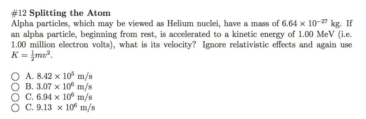 #12 Splitting the Atom
Alpha particles, which may be viewed as Helium nuclei, have a mass of 6.64 x 10-27 kg. If
an alpha particle, beginning from rest, is accelerated to a kinetic energy of 1.00 MeV (i.e.
1.00 million electron volts), what is its velocity? Ignore relativistic effects and again use
K = }mv².
A. 8.42 x 105 m/s
O B. 3.07 x 106 m/s
O C. 6.94 × 106 m/s
C. 9.13 x 106 m/s
