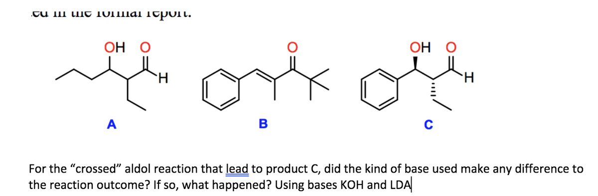 .TU III u t 10IIIIAI Teporl.
OH O
OH O
H.
H.
A
For the "crossed" aldol reaction that lead to product C, did the kind of base used make any difference to
the reaction outcome? If so, what happened? Using bases KOH and LDA
