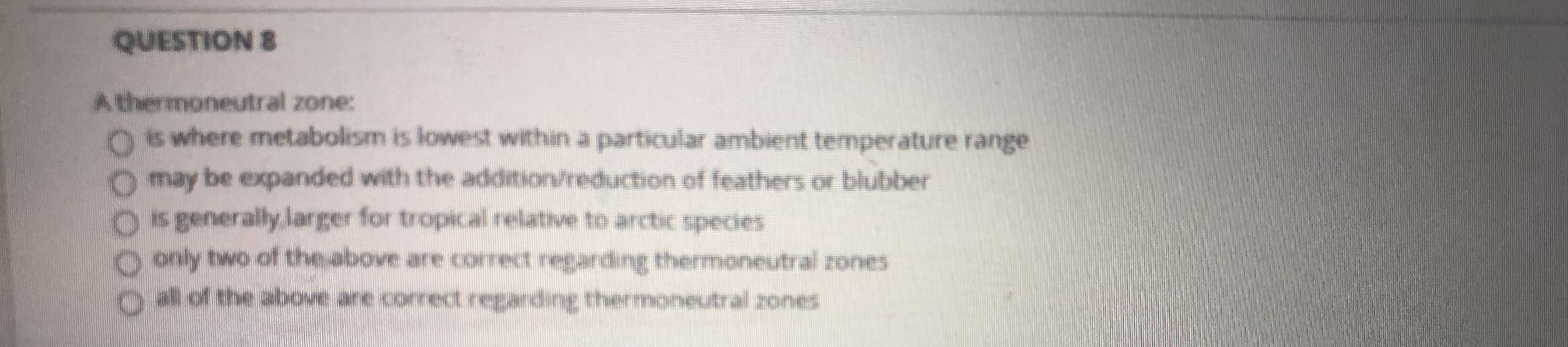 A thermoneutral zone:
Os where metabolism is lowest within a particular ambient temperature range
may be expanded with the addition/reduction of feathers or blubber
is generally larger for tropical relative to arctic species
0 only two of the above are correct reganding thermoneutral rones
Olof the above ane correct reganding thermoneutral zones
