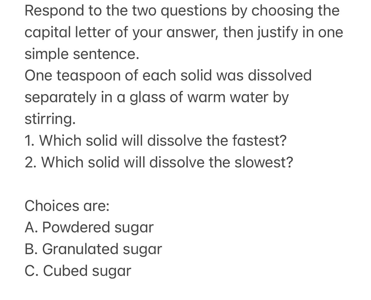 Respond to the two questions by choosing the
capital letter of your answer, then justify in one
simple sentence.
One teaspoon of each solid was dissolved
separately in a glass of warm water by
stirring.
1. Which solid will dissolve the fastest?
2. Which solid will dissolve the slowest?
Choices are:
A. Powdered sugar
B. Granulated sugar
C. Cubed sugar
