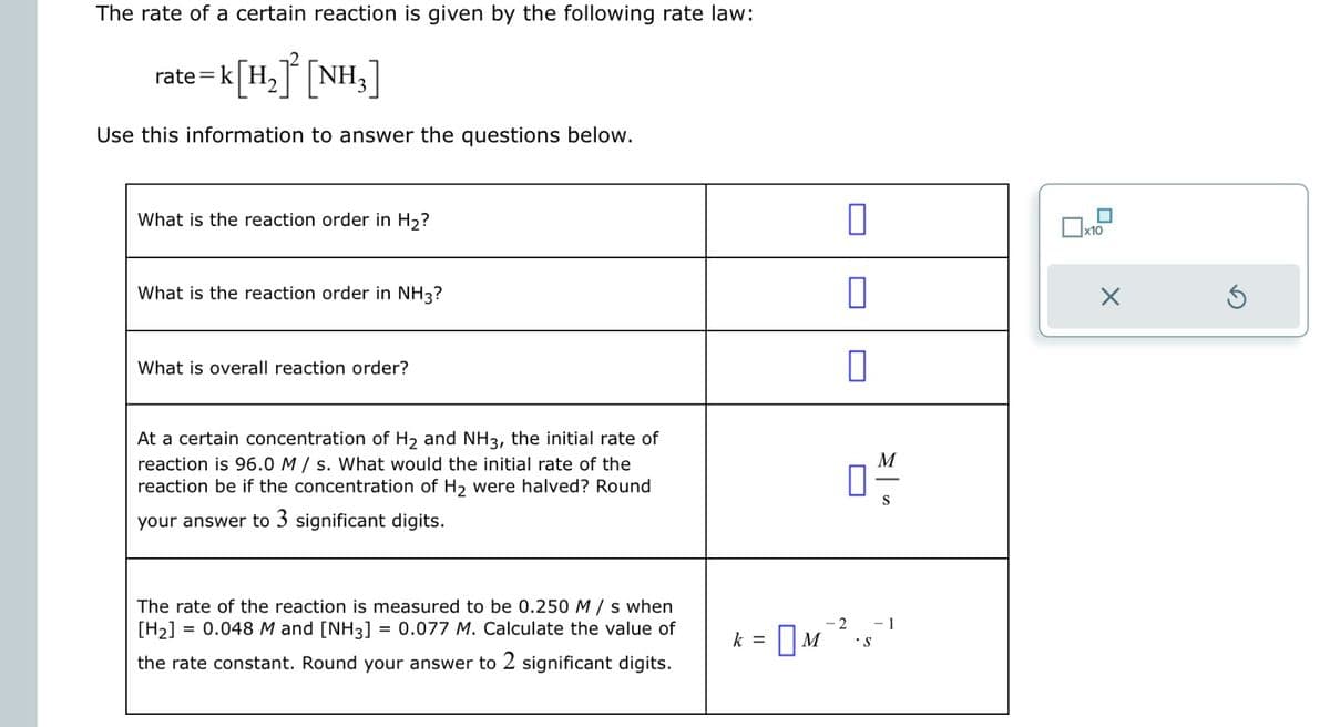 The rate of a certain reaction is given by the following rate law:
rate = k [H2]² [NH3]
Use this information to answer the questions below.
What is the reaction order in H2?
What is the reaction order in NH3?
What is overall reaction order?
П
x10
П
n
×
At a certain concentration of H2 and NH3, the initial rate of
reaction is 96.0 M/s. What would the initial rate of the
reaction be if the concentration of H2 were halved? Round
your answer to 3 significant digits.
☐
M
S
The rate of the reaction is measured to be 0.250 M/s when
[H2] = 0.048 M and [NH3] = 0.077 M. Calculate the value of
the rate constant. Round your answer to 2 significant digits.
-2 -1
k =
☐ M
S