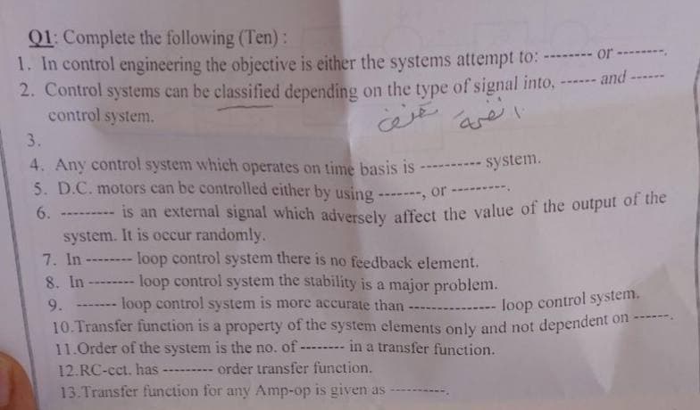 Q1: Complete the following (Ten):
1. In control engineering the objective is either the systems attempt to: -------- or ---------
2. Control systems can be classified depending on the type of signal into. -------
control system.
3.
4. Any control system which operates on time basis is ---------- system.
5. D.C. motors can be controlled either by using -------, or -----
6. -----
انضمة تعنف
is an external signal which adversely affect the value of the output of the
system. It is occur randomly.
7. In
loop control system there is no feedback element.
8. In -------- loop control system the stability is a major problem.
9. ---
loop control system is more accurate than -
--- loop control system.
------
10. Transfer function is a property of the system elements only and not dependent on -
11.Order of the system is the no. of -
in a transfer function.
12.RC-cct. has
--- order transfer function.
13. Transfer function for any Amp-op is given as