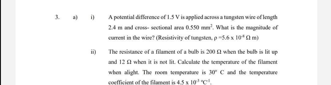 3.
а)
i)
A potential difference of 1.5 V is applied across a tungsten wire of length
2.4 m and cross- sectional area 0.550 mm?. What is the magnitude of
current in the wire? (Resistivity of tungsten, p =5.6 x 108 2 m)
ii)
The resistance of a filament of a bulb is 200 when the bulb is lit up
and 12 2 when it is not lit. Calculate the temperature of the filament
when alight. The room temperature is 30° C and the temperature
coefficient of the filament is 4.5 x 103 °C'.
