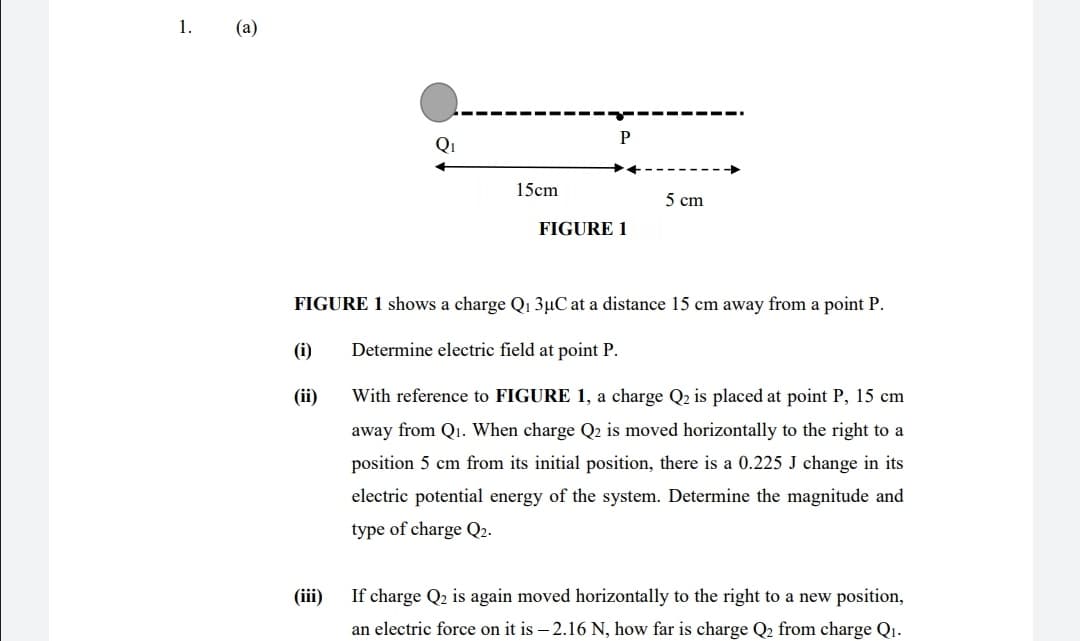 1.
(а)
P
Qi
15cm
5 cm
FIGURE 1
FIGURE 1 shows a charge Q1 3µC at a distance 15 cm away from a point P.
(i)
Determine electric field at point P.
(ii)
With reference to FIGURE 1, a charge Q2 is placed at point P, 15 cm
away from Qı. When charge Q2 is moved horizontally to the right to a
position 5 cm from its initial position, there is a 0.225 J change
its
electric potential energy of the system. Determine the magnitude and
type of charge Q2.
(iii)
If charge Q2 is again moved horizontally to the right to a new position,
an electric force on it is – 2.16 N, how far is charge Q2 from charge Q1.
