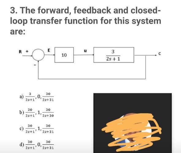 3. The forward, feedback and closed-
loop transfer function for this system
are:
R +
E
u
10
2s + 1
3
30
a)
2s+1
0,
2s+31
30
30
b)
1,
25+1
2s+30
30
c)
2s+1
30
1,
25+31
30
d)
2s+1
30
0,
25+31
