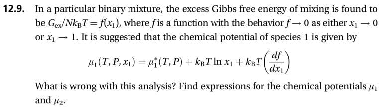 12.9
In a particular binary mixture, the excess Gibbs free energy of mixing is found to
be Gex/NKBT f(x), where fis a function with the behavior f 0 as either x
1. It is suggested that the chemical potential of species 1 is given by
0
or xi
df
(T, P,x) (T, P)kBT In xkBT
dx1
What is wrong with this analysis? Find expressions for the chemical potentials
and 2
