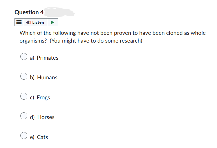 Question 4
Listen
Which of the following have not been proven to have been cloned as whole
organisms? (You might have to do some research)
a) Primates
b) Humans
c) Frogs
d) Horses
e) Cats