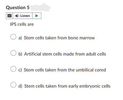 Question 5
Listen
IPS cells are
a) Stem cells taken from bone marrow
b) Artificial stem cells made from adult cells
c) Stem cells taken from the umbilical cored
d) Stem cells taken from early embryonic cells