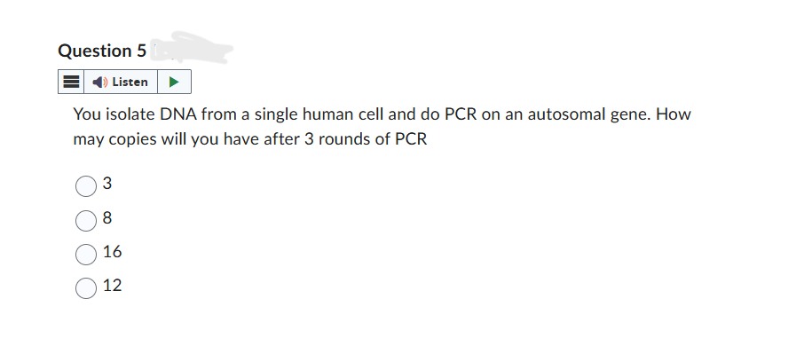 Question 5
Listen
You isolate DNA from a single human cell and do PCR on an autosomal gene. How
may copies will you have after 3 rounds of PCR
3
8
16
12
