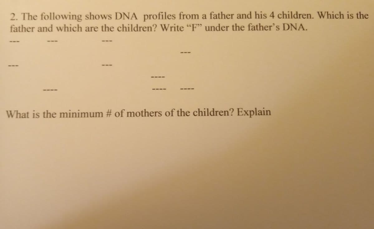 2. The following shows DNA profiles from a father and his 4 children. Which is the
father and which are the children? Write "F" under the father's DNA.
What is the minimum # of mothers of the children? Explain