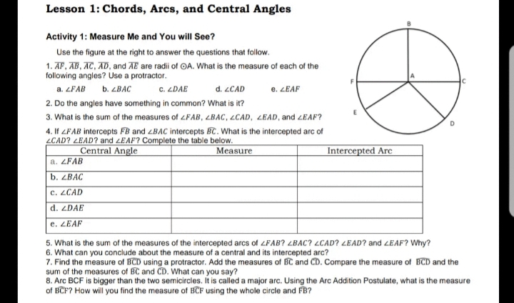 Lesson 1: Chords, Arcs, and Central Angles
Activity 1: Measure Me and You will See?
Use the figure at the right to answer the questions that follow.
1. AF, AB, AC, AD, and AE are radii of OA. What is the measure of each of the
following angles? Use a protractor.
a. ZFAB
b. ZBAC
C. ZDAE
d. LCAD
e. ZEAF
2. Do the angles have something in common? What is it?
3. What is the sum of the measures of 4FAB, LBAC, LCAD, LEAD, and ZEAF?
4. If LFAB intercepts FB and LBAC intercepts BC. What is the intercepted arc of
LCAD? LEAD? and LEAF? Complete the table below.
Measure
Central Angle
Intercepted Arc
a. ZFAB
b. ZBAC
c. ZCAD
d. ZDAE
e. ZEAF
5. What is the sum of the measures of the intercepted arcs of ZFAB? LBAC? LCAD? LEAD? and LEAF? Why?
6. What can you conclude about the measure of a central and its intercepted arc?
7. Find the measure of BCD using a protractor. Add the measures of BC and CD. Compare the measure of BCD and the
sum of the measures of BC and CD. What can you say?
8. Arc BCF is bigger than the two semicircles. It is called a major arc. Using the Arc Addition Postulate, what is the measure
of BCF? How will you find the measure of BCF using the whole circle and FB?
