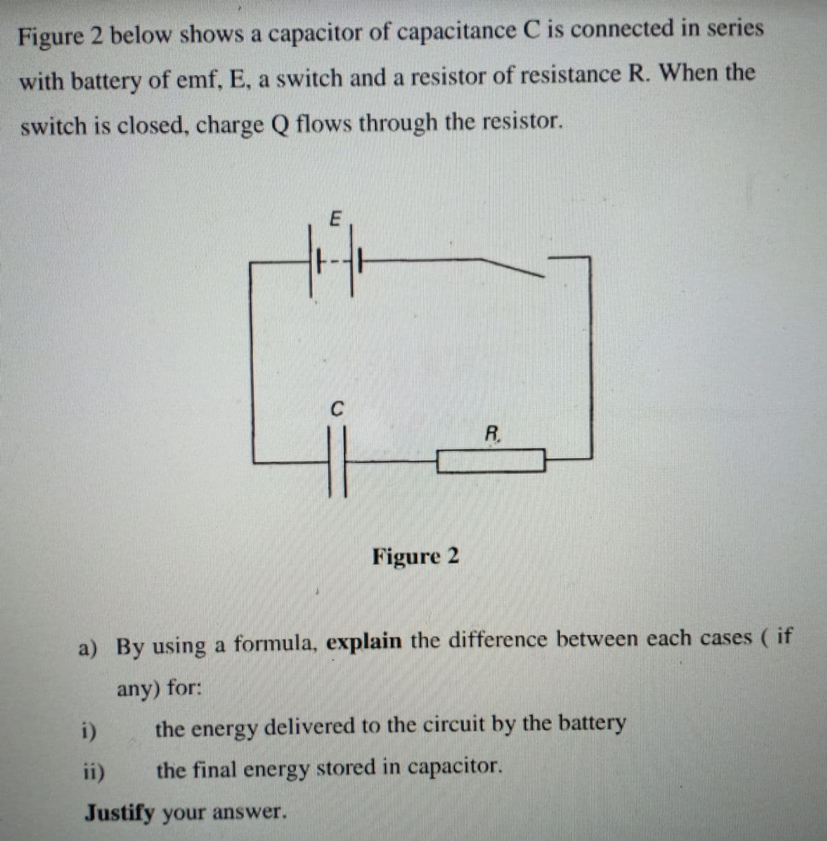 Figure 2 below shows a capacitor of capacitance C is connected in series
with battery of emf, E, a switch and a resistor of resistance R. When the
switch is closed, charge Q flows through the resistor.
R.
Figure 2
a) By using a formula, explain the difference between each cases ( if
any) for:
i)
the energy delivered to the circuit by the battery
ii)
the final energy stored in capacitor.
Justify your answer.
