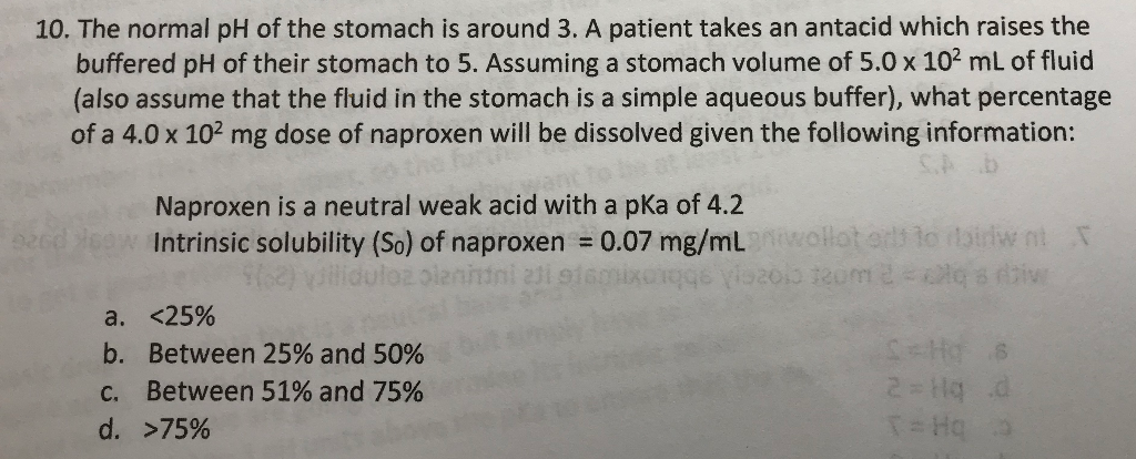 10. The normal pH of the stomach is around 3. A patient takes an antacid which raises the
buffered pH of their stomach to 5. Assuming a stomach volume of 5.0 x 102 mL of fluid
(also assume that the fluid in the stomach is a simple aqueous buffer), what percentage
of a 4.0 x 102 mg dose of naproxen will be dissolved given the following information:
Naproxen is a neutral weak acid with a pKa of 4.2
Intrinsic solubility (So) of naproxen = 0.07 mg/mLwollot erl lo airlw nt
a. <25%
b. Between 25% and 50%
C. Between 51% and 75%
2 Hq d
d. >75%
