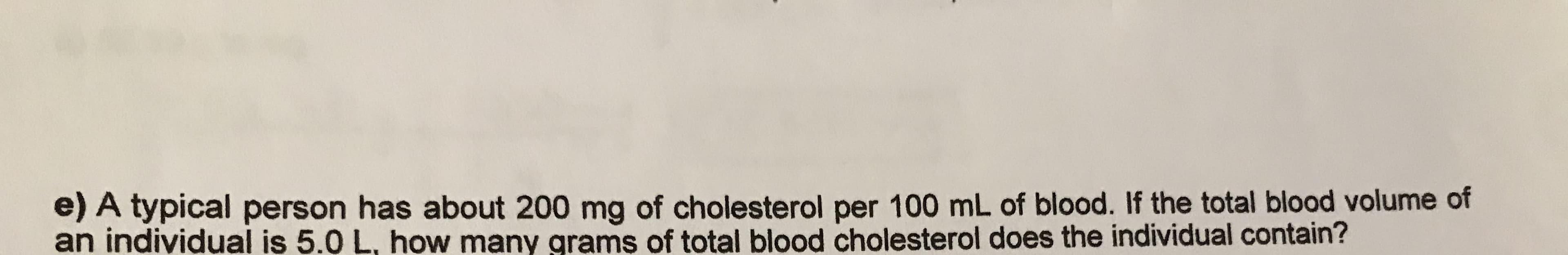 e) A typical person has about 200 mg of cholesterol per 100 mL of blood. If the total blood volume of
an indiyidual is 5.0 L. how many grams of total blood cholesterol does the individual contain?

