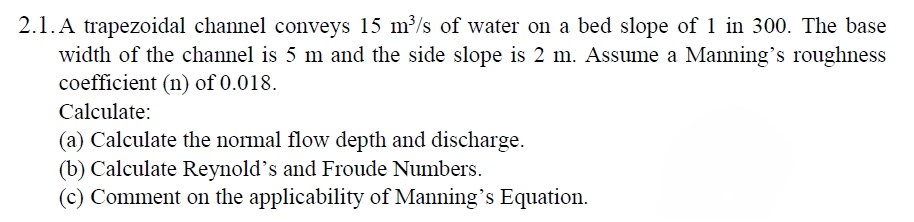 2.1. A trapezoidal channel conveys 15 m³/s of water on a bed slope of 1 in 300. The base
width of the channel is 5 m and the side slope is 2 m. Assume a Manning's roughness
coefficient (n) of 0.018.
Calculate:
(a) Calculate the normal flow depth and discharge.
(b) Calculate Reynold's and Froude Numbers.
(c) Comment on the applicability of Manning's Equation.