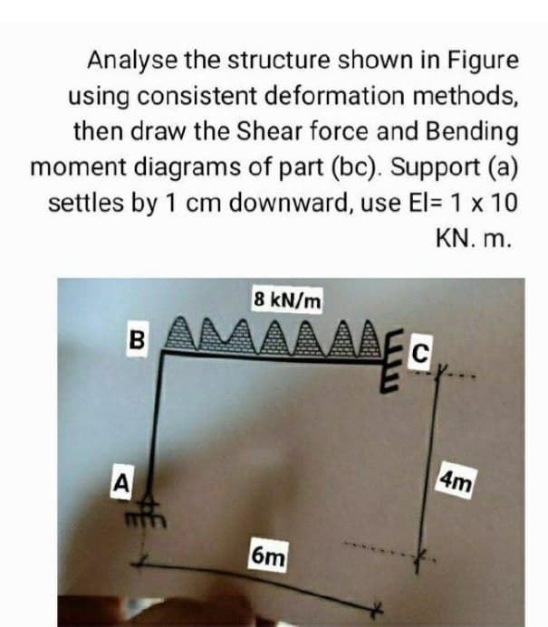 Analyse the structure shown in Figure
using consistent deformation methods,
then draw the Shear force and Bending
moment diagrams of part (bc). Support (a)
settles by 1 cm downward, use El= 1 x 10
KN. m.
8 kN/m
B AMAAAAEG
C
4m
A
6m

