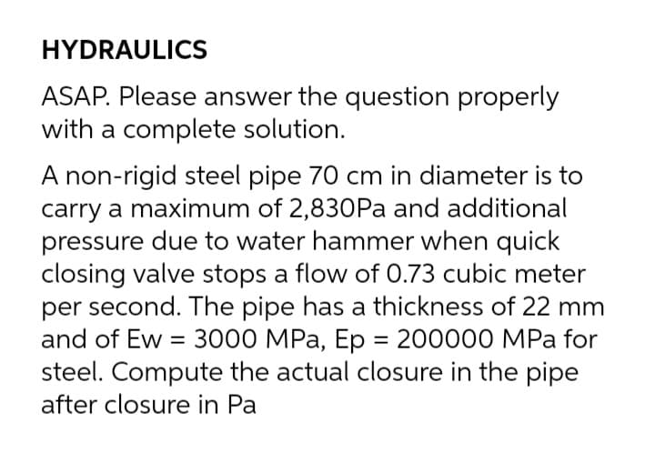 HYDRAULICS
ASAP. Please answer the question properly
with a complete solution.
A non-rigid steel pipe 70 cm in diameter is to
carry a maximum of 2,830Pa and additional
pressure due to water hammer when quick
closing valve stops a flow of 0.73 cubic meter
per second. The pipe has a thickness of 22 mm
and of Ew = 3000 MPa, Ep = 200000 MPa for
steel. Compute the actual closure in the pipe
after closure in Pa
