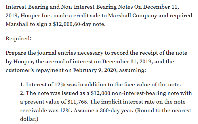 Interest-Bearing and Non-Interest-Bearing Notes On December 11,
2019, Hooper Inc. made a credit sale to Marshall Company and required
Marshall to sign a $12,000,60-day note.
Required:
Prepare the journal entries necessary to record the receipt of the note
by Hooper, the accrual of interest on December 31, 2019, and the
customer's repayment on February 9, 2020, assuming:
1. Interest of 12% was in addition to the face value of the note.
2. The note was issued as a $12,000 non-interest-bearing note with
a present value of $11,765. The implicit interest rate on the note
receivable was 12%. Assume a 360-day year. (Round to the nearest
dollar.)
