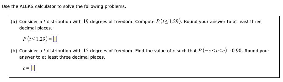 Use the ALEKS calculator to solve the following problems.
(a) Consider at distribution with 19 degrees of freedom. Compute P (t≤1.29). Round your answer to at least three
decimal places.
P(t≤1.29)=
(b) Consider a t distribution with 15 degrees of freedom. Find the value of c such that P(-c<t<c)=0.90. Round your
answer to at least three decimal places.
C=