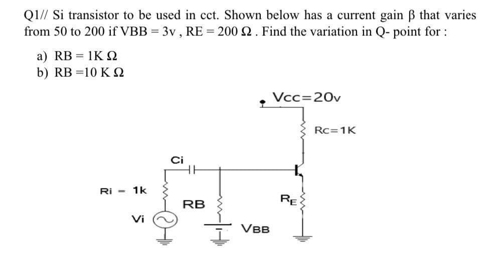 Q1// Si transistor to be used in cct. Shown below has a current gain ẞ that varies
from 50 to 200 if VBB = 3v, RE = 200 2. Find the variation in Q- point for :
a) RB = 1KQ
b) RB =10 K Q
Vcc=20v
Ci
Ri - 1k
Vi
@th
RB
•
VBB
RE
Rc 1K