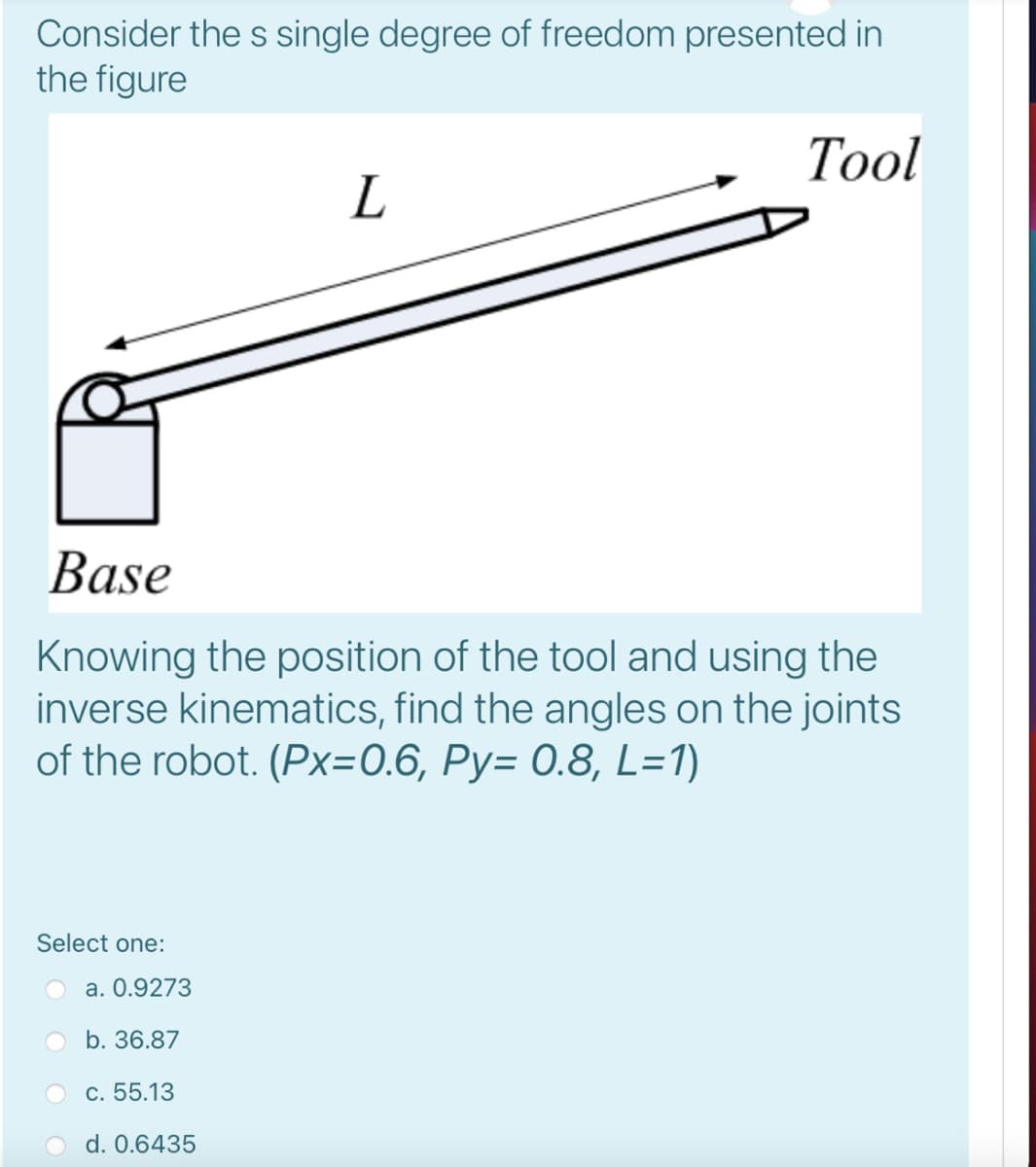 Consider the s single degree of freedom presented in
the figure
Тol
Base
Knowing the position of the tool and using the
inverse kinematics, find the angles on the joints
of the robot. (Px=0.6, Py= 0.8, L=1)
Select one:
a. 0.9273
b. 36.87
c. 55.13
d. 0.6435
