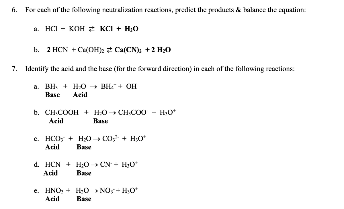 6. For each of the following neutralization reactions, predict the products & balance the equation:
a. HCl + KOH ₹ KCl + H₂O
b. 2 HCN + Ca(OH)2 Ca(CN)2 + 2 H₂O
7. Identify the acid and the base (for the forward direction) in each of the following reactions:
a. BH3 + H₂O → BH4+ + OH-
Base Acid
b. CH3COOH + H₂O → CH3COO¯ + H3O+
Acid
Base
c. HCO3 + H₂O → CO3²- + H3O+
Acid
Base
d. HCN + H₂O → CN + H3O+
Acid
Base
e. HNO3 + H₂O →NO3 + H3O+
Acid
Base