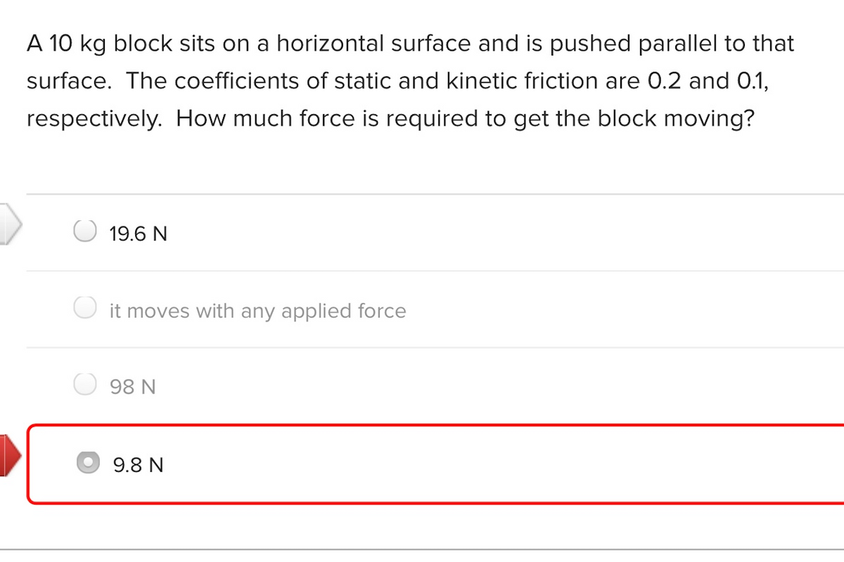 A 10 kg block sits on a horizontal surface and is pushed parallel to that
surface. The coefficients of static and kinetic friction are 0.2 and 0.1,
respectively. How much force is required to get the block moving?
19.6 N
O it moves with any applied force
98 N
9.8 N
