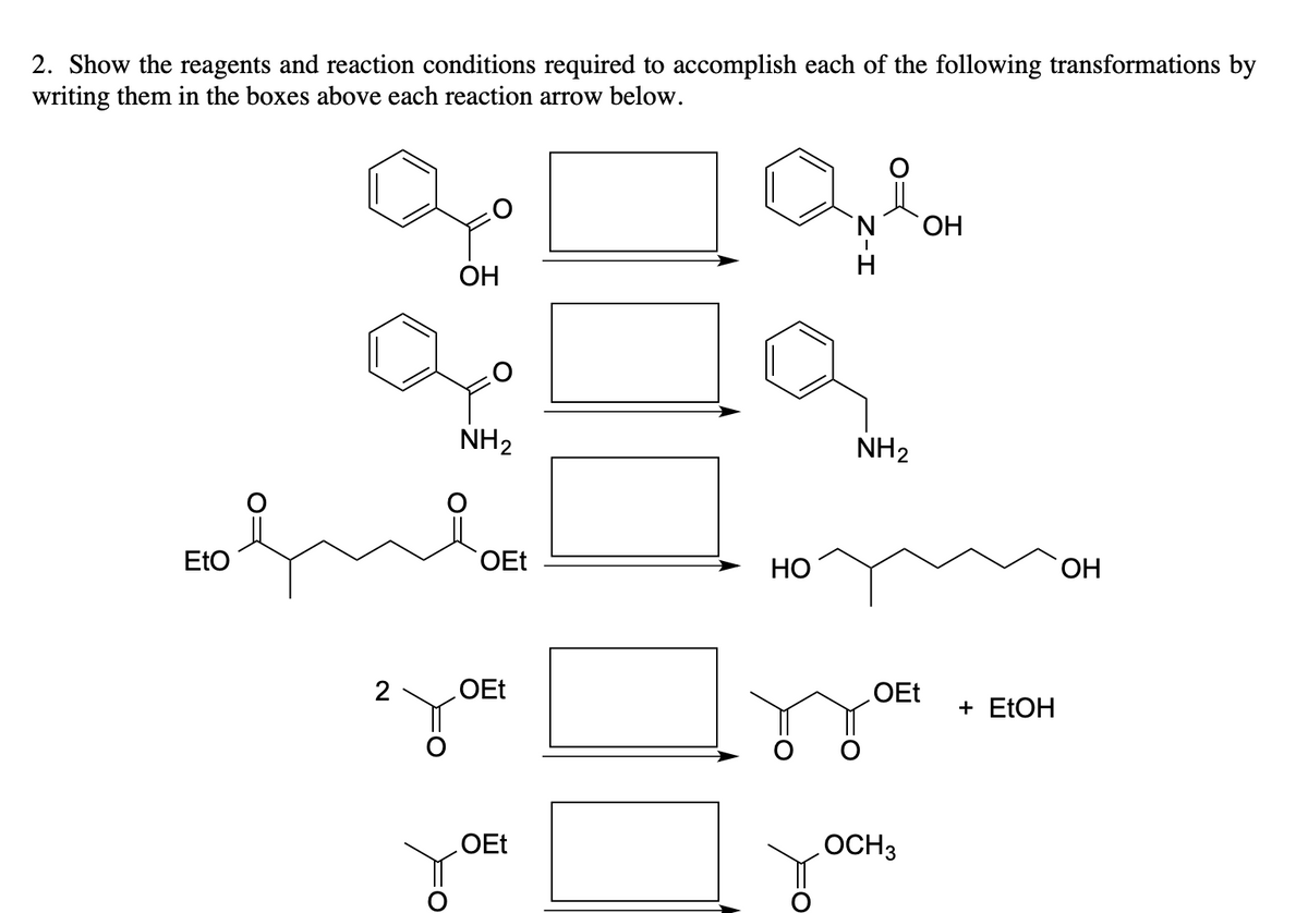 2. Show the reagents and reaction conditions required to accomplish each of the following transformations by
writing them in the boxes above each reaction arrow below.
EtO
2
OH
NH₂
OEt
OEt
OEt
HO
N
H
NH₂
OEt
OCH 3
OH
+ EtOH
OH