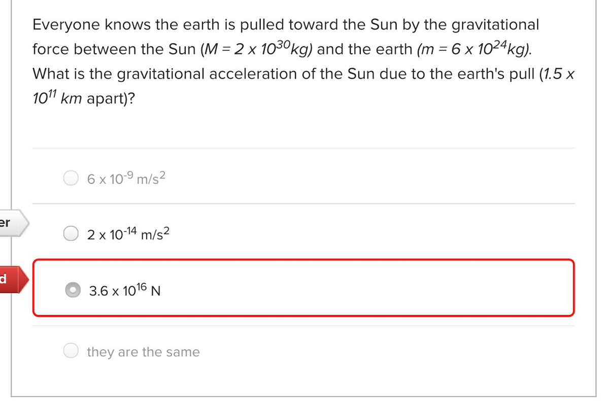 Everyone knows the earth is pulled toward the Sun by the gravitational
force between the Sun (M = 2 x 1030kg) and the earth (m =6 x 1024kg).
What is the gravitational acceleration of the Sun due to the earth's pull (1.5 x
101 km apart)?
6 x 10-9 m/s²
er
2 x 10-14 m/s?
d
3.6 x 1016 N
they are the same
