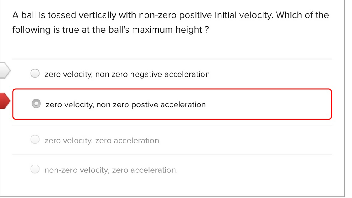A ball is tossed vertically with non-zero positive initial velocity. Which of the
following is true at the ball's maximum height ?
zero velocity, non zero negative acceleration
zero velocity, non zero postive acceleration
zero velocity, zero acceleration
non-zero velocity, zero acceleration.
