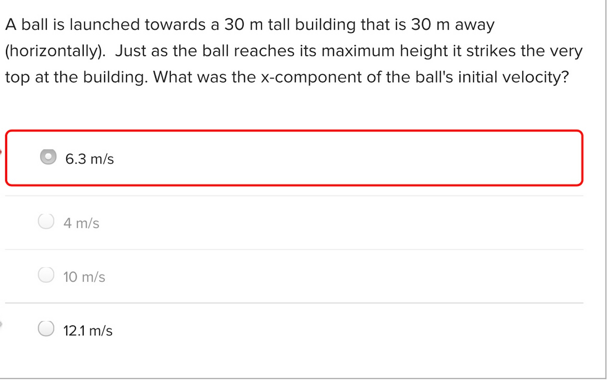 A ball is launched towards a 30 m tall building that is 30 m away
(horizontally). Just as the ball reaches its maximum height it strikes the very
top at the building. What was the x-component of the ball's initial velocity?
6.3 m/s
4 m/s
10 m/s
12.1 m/s
