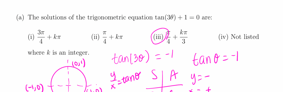 (a) The solutions of the trigonometric equation tan(30) + 1 = 0 are:
kT
(ii) 7
+ kT
4
(ii)
(i)
+ kT
(iv) Not listed
4
3
where k is an integer.
tan[30) = -1
tano =-1
SIA
りニー
(-1,0)
xこtane
